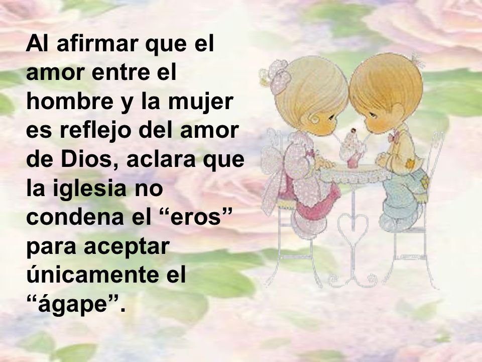 Al afirmar que el amor entre el hombre y la mujer es reflejo del amor de Dios, aclara que la iglesia no condena el eros para aceptar únicamente el ágape .