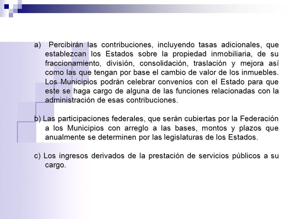 a) Percibirán las contribuciones, incluyendo tasas adicionales, que establezcan los Estados sobre la propiedad inmobiliaria, de su fraccionamiento, división, consolidación, traslación y mejora así como las que tengan por base el cambio de valor de los inmuebles. Los Municipios podrán celebrar convenios con el Estado para que este se haga cargo de alguna de las funciones relacionadas con la administración de esas contribuciones.
