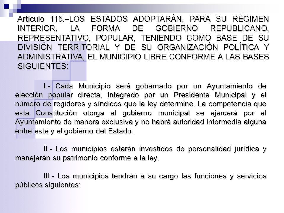 Artículo 115.–LOS ESTADOS ADOPTARÁN, PARA SU RÉGIMEN INTERIOR, LA FORMA DE GOBIERNO REPUBLICANO, REPRESENTATIVO, POPULAR, TENIENDO COMO BASE DE SU DIVISIÓN TERRITORIAL Y DE SU ORGANIZACIÓN POLÍTICA Y ADMINISTRATIVA, EL MUNICIPIO LIBRE CONFORME A LAS BASES SIGUIENTES:
