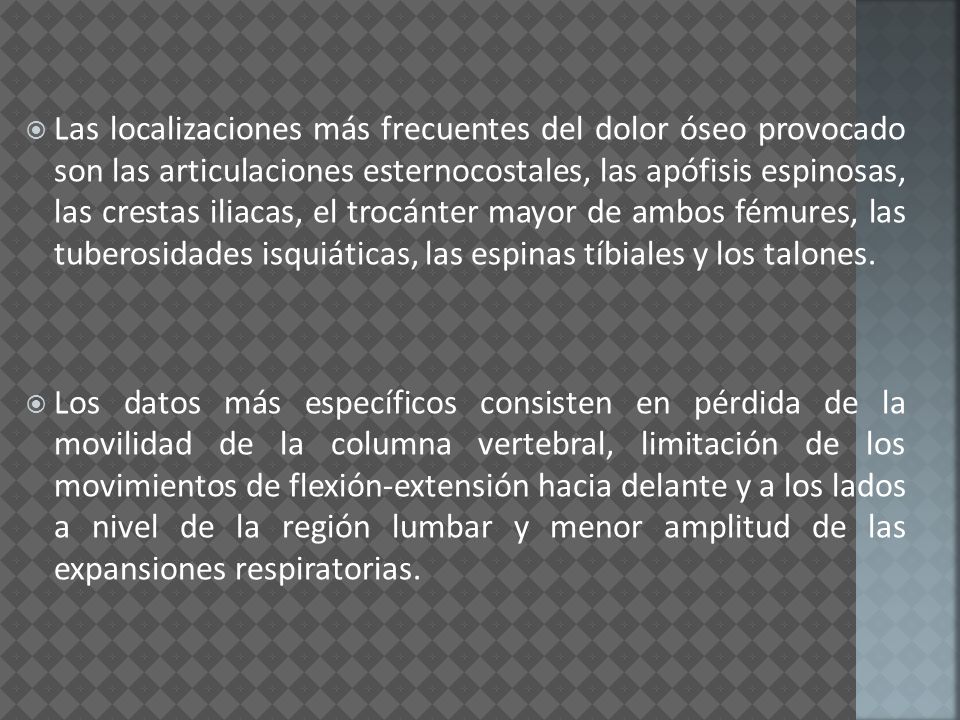Las localizaciones más frecuentes del dolor óseo provocado son las articulaciones esternocostales, las apófisis espinosas, las crestas iliacas, el trocánter mayor de ambos fémures, las tuberosidades isquiáticas, las espinas tíbiales y los talones.