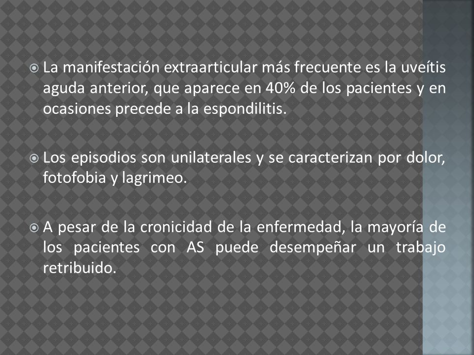 La manifestación extraarticular más frecuente es la uveítis aguda anterior, que aparece en 40% de los pacientes y en ocasiones precede a la espondilitis.