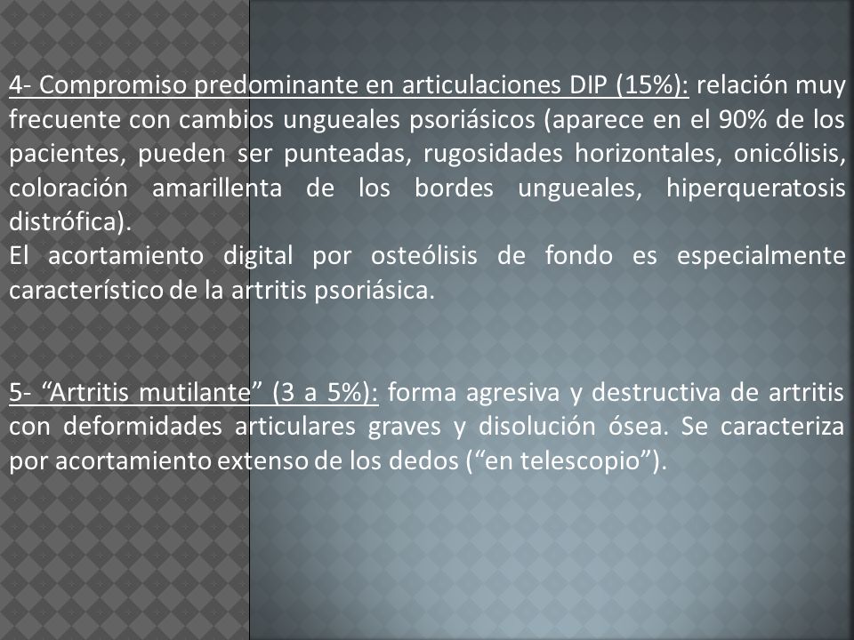 4- Compromiso predominante en articulaciones DIP (15%): relación muy frecuente con cambios ungueales psoriásicos (aparece en el 90% de los pacientes, pueden ser punteadas, rugosidades horizontales, onicólisis, coloración amarillenta de los bordes ungueales, hiperqueratosis distrófica).