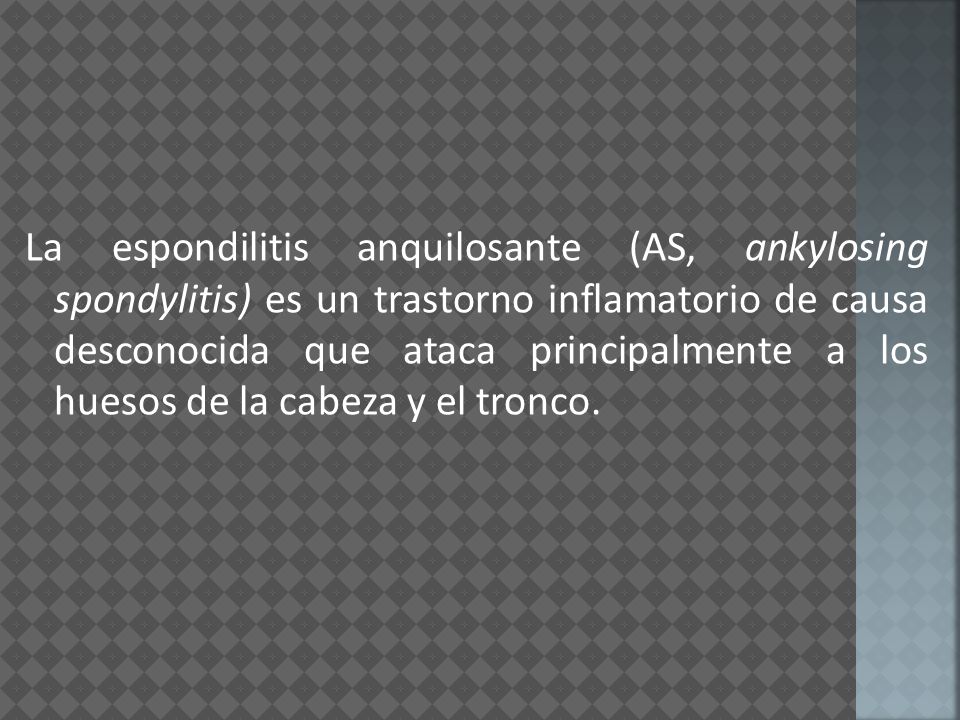 La espondilitis anquilosante (AS, ankylosing spondylitis) es un trastorno inflamatorio de causa desconocida que ataca principalmente a los huesos de la cabeza y el tronco.