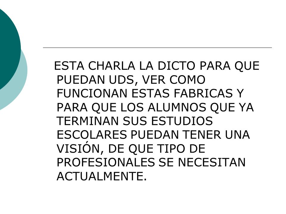 ESTA CHARLA LA DICTO PARA QUE PUEDAN UDS, VER COMO FUNCIONAN ESTAS FABRICAS Y PARA QUE LOS ALUMNOS QUE YA TERMINAN SUS ESTUDIOS ESCOLARES PUEDAN TENER UNA VISIÓN, DE QUE TIPO DE PROFESIONALES SE NECESITAN ACTUALMENTE.