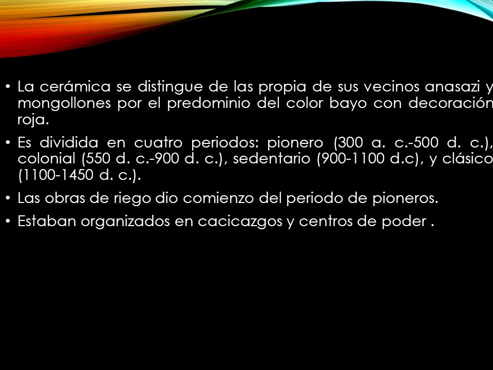 La cerámica se distingue de las propia de sus vecinos anasazi y mongollones por el predominio del color bayo con decoración roja.