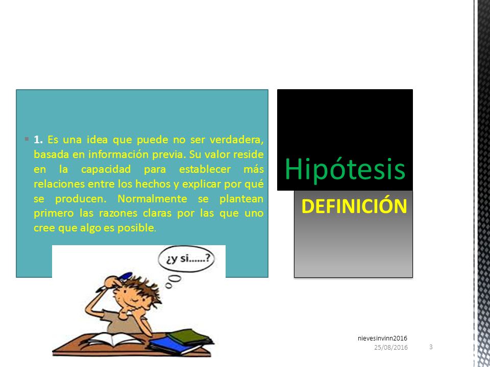 1. Es una idea que puede no ser verdadera, basada en información previa. Su valor reside en la capacidad para establecer más relaciones entre los hechos y explicar por qué se producen. Normalmente se plantean primero las razones claras por las que uno cree que algo es posible.