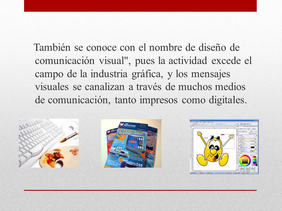También se conoce con el nombre de diseño de comunicación visual , pues la actividad excede el campo de la industria gráfica, y los mensajes visuales se canalizan a través de muchos medios de comunicación, tanto impresos como digitales.