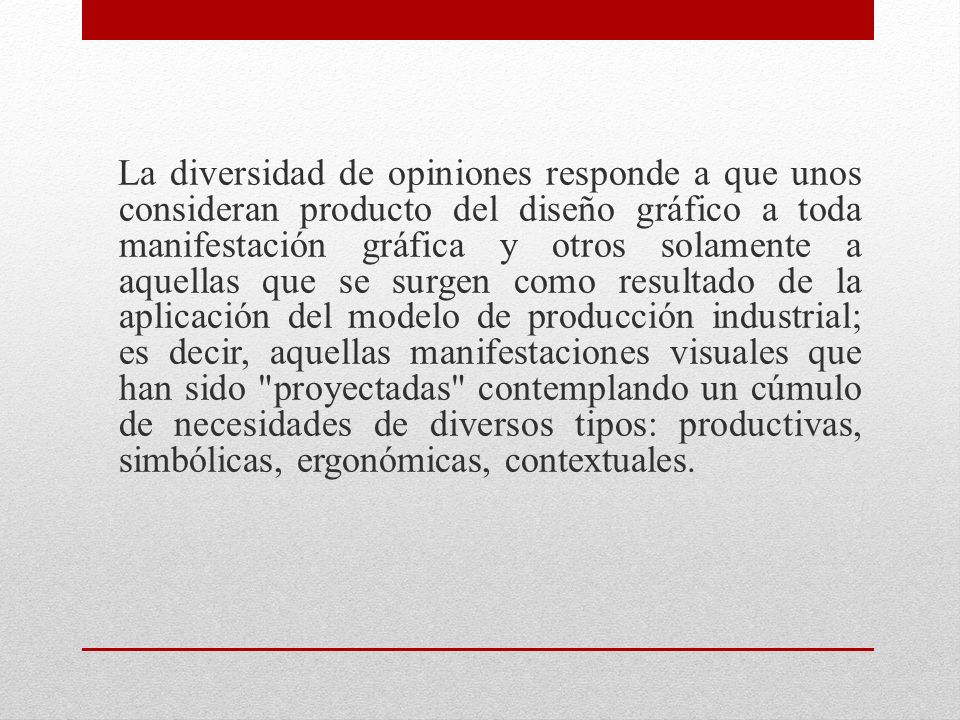 La diversidad de opiniones responde a que unos consideran producto del diseño gráfico a toda manifestación gráfica y otros solamente a aquellas que se surgen como resultado de la aplicación del modelo de producción industrial; es decir, aquellas manifestaciones visuales que han sido proyectadas contemplando un cúmulo de necesidades de diversos tipos: productivas, simbólicas, ergonómicas, contextuales.