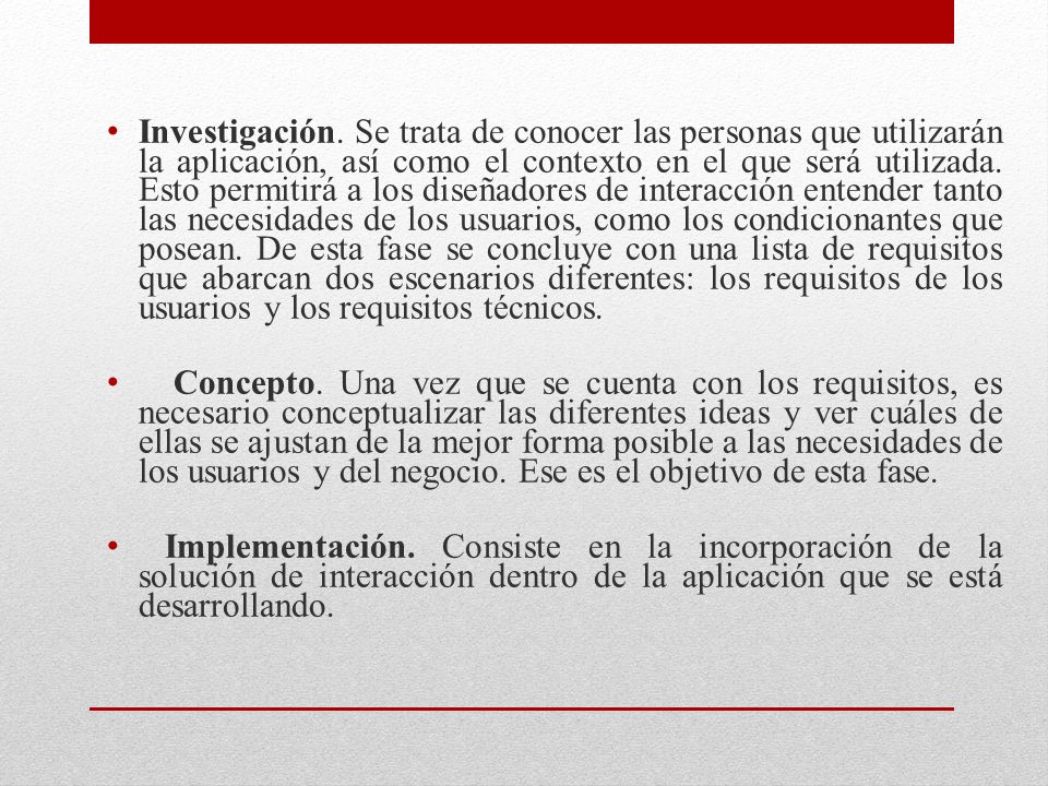 Investigación. Se trata de conocer las personas que utilizarán la aplicación, así como el contexto en el que será utilizada. Esto permitirá a los diseñadores de interacción entender tanto las necesidades de los usuarios, como los condicionantes que posean. De esta fase se concluye con una lista de requisitos que abarcan dos escenarios diferentes: los requisitos de los usuarios y los requisitos técnicos.