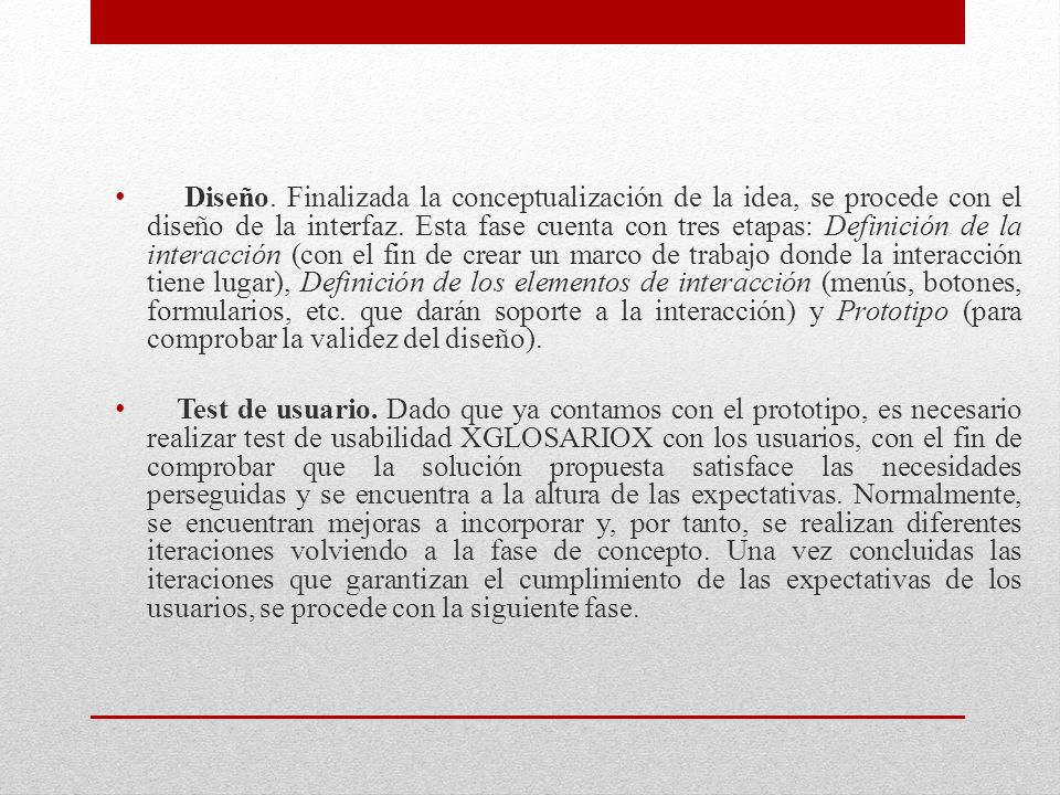 Diseño. Finalizada la conceptualización de la idea, se procede con el diseño de la interfaz. Esta fase cuenta con tres etapas: Definición de la interacción (con el fin de crear un marco de trabajo donde la interacción tiene lugar), Definición de los elementos de interacción (menús, botones, formularios, etc. que darán soporte a la interacción) y Prototipo (para comprobar la validez del diseño).