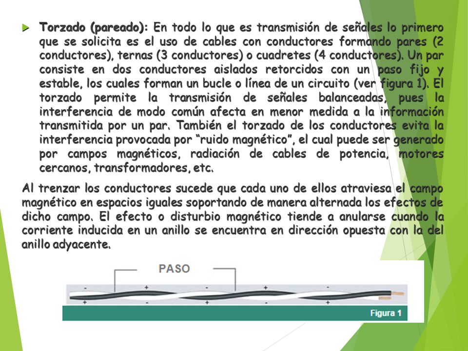 Torzado (pareado): En todo lo que es transmisión de señales lo primero que se solicita es el uso de cables con conductores formando pares (2 conductores), ternas (3 conductores) o cuadretes (4 conductores). Un par consiste en dos conductores aislados retorcidos con un paso fijo y estable, los cuales forman un bucle o línea de un circuito (ver figura 1). El torzado permite la transmisión de señales balanceadas, pues la interferencia de modo común afecta en menor medida a la información transmitida por un par. También el torzado de los conductores evita la interferencia provocada por ruido magnético , el cual puede ser generado por campos magnéticos, radiación de cables de potencia, motores cercanos, transformadores, etc.