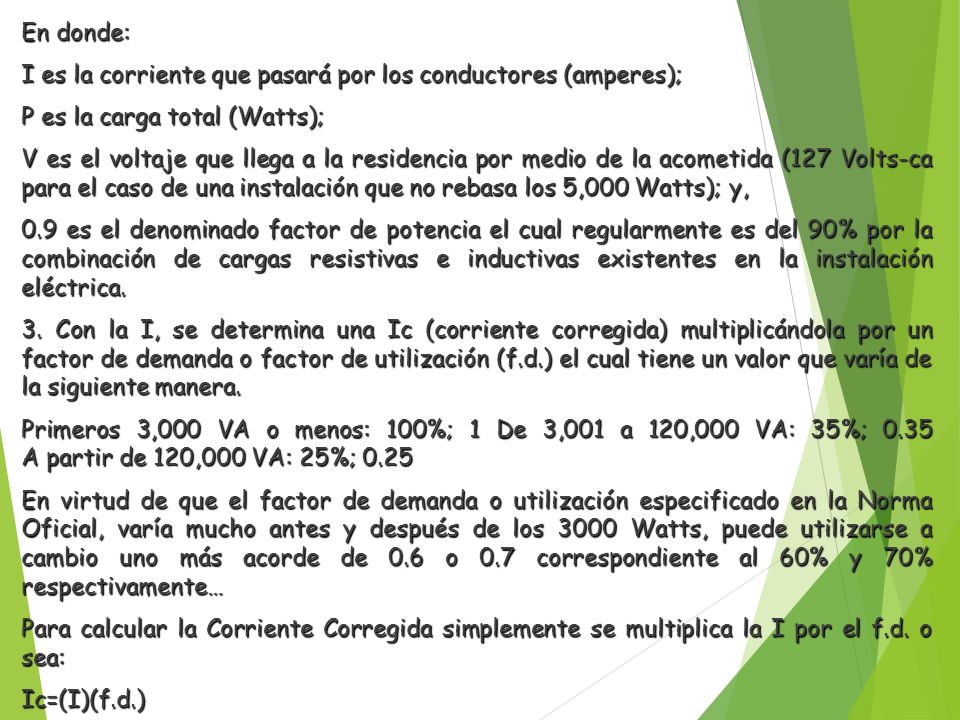 En donde: I es la corriente que pasará por los conductores (amperes); P es la carga total (Watts); V es el voltaje que llega a la residencia por medio de la acometida (127 Volts-ca para el caso de una instalación que no rebasa los 5,000 Watts); y, 0.9 es el denominado factor de potencia el cual regularmente es del 90% por la combinación de cargas resistivas e inductivas existentes en la instalación eléctrica.