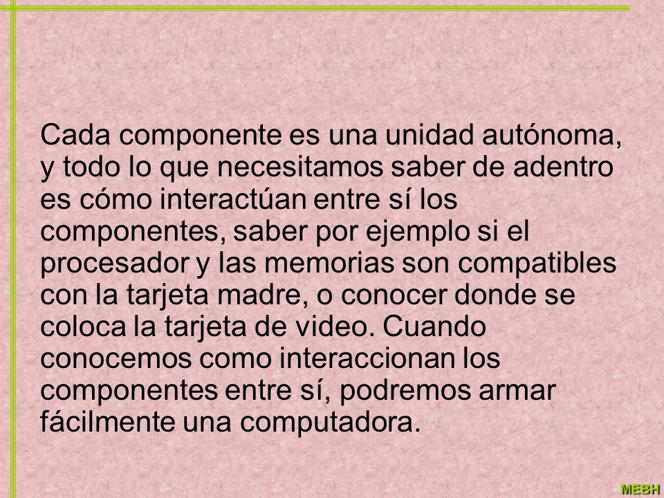 Cada componente es una unidad autónoma, y todo lo que necesitamos saber de adentro es cómo interactúan entre sí los componentes, saber por ejemplo si el procesador y las memorias son compatibles con la tarjeta madre, o conocer donde se coloca la tarjeta de video.