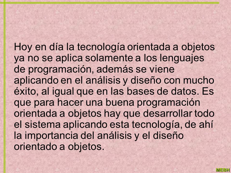 Hoy en día la tecnología orientada a objetos ya no se aplica solamente a los lenguajes de programación, además se viene aplicando en el análisis y diseño con mucho éxito, al igual que en las bases de datos.