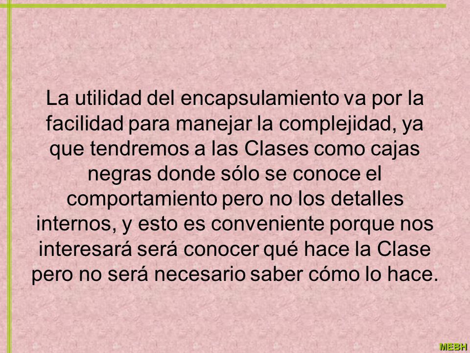 La utilidad del encapsulamiento va por la facilidad para manejar la complejidad, ya que tendremos a las Clases como cajas negras donde sólo se conoce el comportamiento pero no los detalles internos, y esto es conveniente porque nos interesará será conocer qué hace la Clase pero no será necesario saber cómo lo hace.
