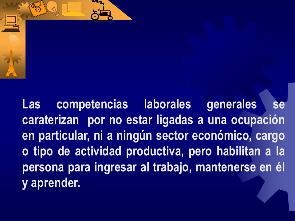 Las competencias laborales generales se caraterizan por no estar ligadas a una ocupación en particular, ni a ningún sector económico, cargo o tipo de actividad productiva, pero habilitan a la persona para ingresar al trabajo, mantenerse en él y aprender.