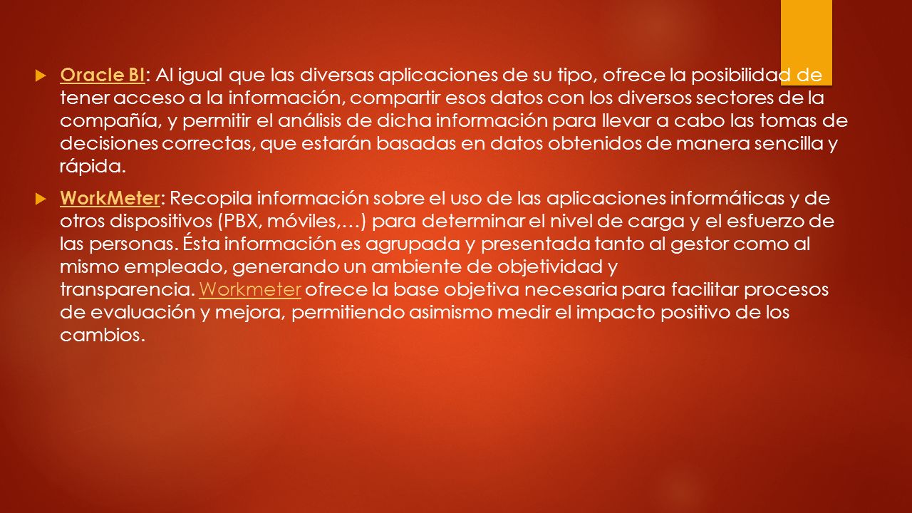 Oracle BI: Al igual que las diversas aplicaciones de su tipo, ofrece la posibilidad de tener acceso a la información, compartir esos datos con los diversos sectores de la compañía, y permitir el análisis de dicha información para llevar a cabo las tomas de decisiones correctas, que estarán basadas en datos obtenidos de manera sencilla y rápida.