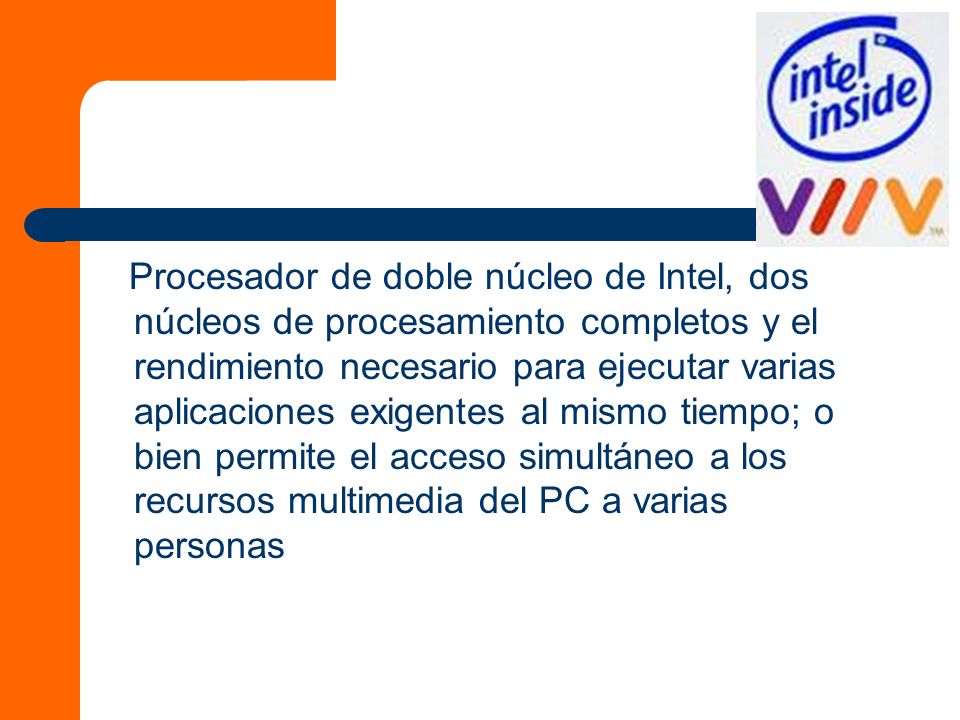 Procesador de doble núcleo de Intel, dos núcleos de procesamiento completos y el rendimiento necesario para ejecutar varias aplicaciones exigentes al mismo tiempo; o bien permite el acceso simultáneo a los recursos multimedia del PC a varias personas