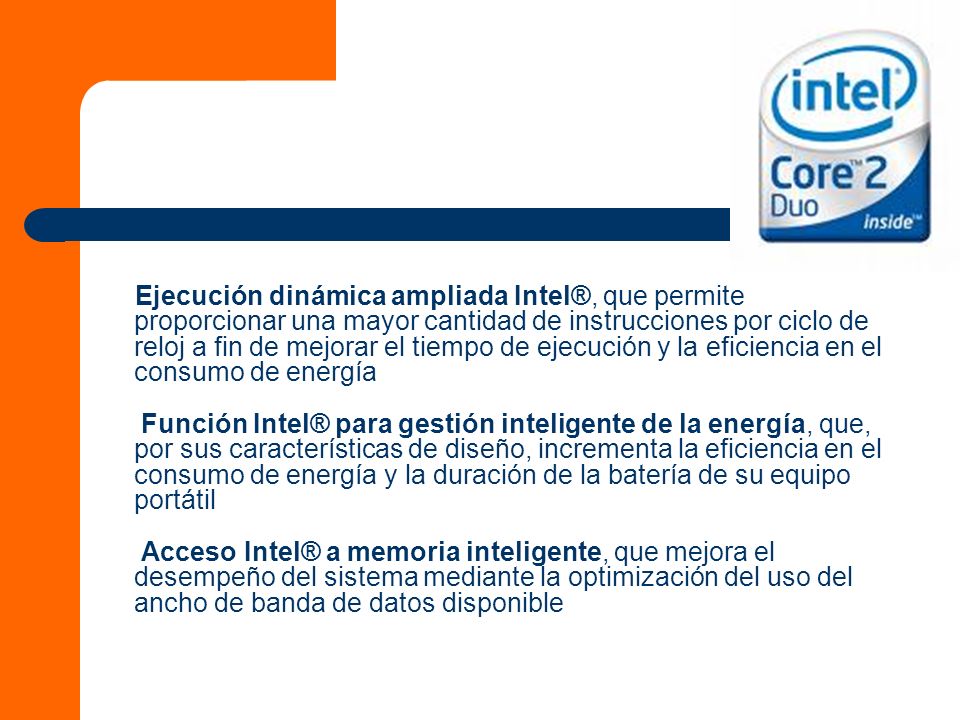 Ejecución dinámica ampliada Intel®, que permite proporcionar una mayor cantidad de instrucciones por ciclo de reloj a fin de mejorar el tiempo de ejecución y la eficiencia en el consumo de energía Función Intel® para gestión inteligente de la energía, que, por sus características de diseño, incrementa la eficiencia en el consumo de energía y la duración de la batería de su equipo portátil Acceso Intel® a memoria inteligente, que mejora el desempeño del sistema mediante la optimización del uso del ancho de banda de datos disponible