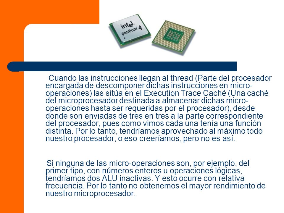 Cuando las instrucciones llegan al thread (Parte del procesador encargada de descomponer dichas instrucciones en micro-operaciones) las sitúa en el Execution Trace Caché (Una caché del microprocesador destinada a almacenar dichas micro-operaciones hasta ser requeridas por el procesador), desde donde son enviadas de tres en tres a la parte correspondiente del procesador, pues como vimos cada una tenía una función distinta. Por lo tanto, tendríamos aprovechado al máximo todo nuestro procesador, o eso creeríamos, pero no es así.