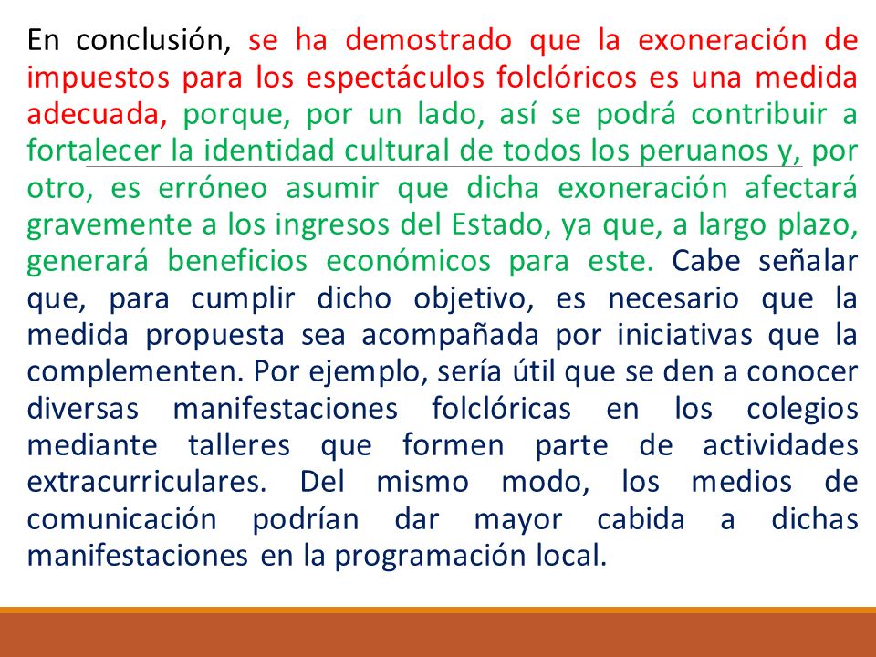 En conclusión, se ha demostrado que la exoneración de impuestos para los espectáculos folclóricos es una medida adecuada, porque, por un lado, así se podrá contribuir a fortalecer la identidad cultural de todos los peruanos y, por otro, es erróneo asumir que dicha exoneración afectará gravemente a los ingresos del Estado, ya que, a largo plazo, generará beneficios económicos para este.