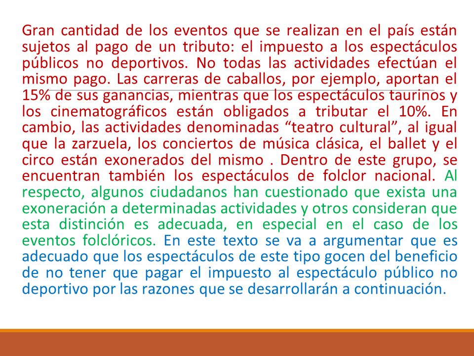Gran cantidad de los eventos que se realizan en el país están sujetos al pago de un tributo: el impuesto a los espectáculos públicos no deportivos. No todas las actividades efectúan el mismo pago. Las carreras de caballos, por ejemplo, aportan el 15% de sus ganancias, mientras que los espectáculos taurinos y los cinematográficos están obligados a tributar el 10%. En cambio, las actividades denominadas teatro cultural , al igual que la zarzuela, los conciertos de música clásica, el ballet y el circo están exonerados del mismo . Dentro de este grupo, se encuentran también los espectáculos de folclor nacional. Al respecto, algunos ciudadanos han cuestionado que exista una exoneración a determinadas actividades y otros consideran que esta distinción es adecuada, en especial en el caso de los eventos folclóricos. En este texto se va a argumentar que es adecuado que los espectáculos de este tipo gocen del beneficio de no tener que pagar el impuesto al espectáculo público no deportivo por las razones que se desarrollarán a continuación.