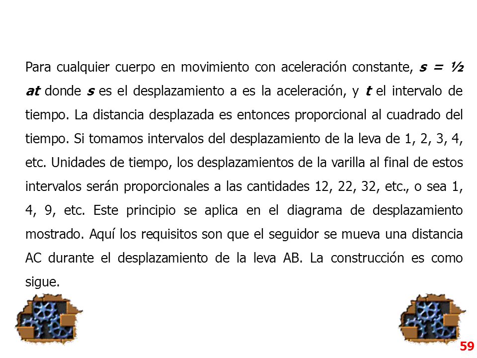 Para cualquier cuerpo en movimiento con aceleración constante, s = ½ at donde s es el desplazamiento a es la aceleración, y t el intervalo de tiempo. La distancia desplazada es entonces proporcional al cuadrado del tiempo. Si tomamos intervalos del desplazamiento de la leva de 1, 2, 3, 4, etc. Unidades de tiempo, los desplazamientos de la varilla al final de estos intervalos serán proporcionales a las cantidades 12, 22, 32, etc., o sea 1, 4, 9, etc. Este principio se aplica en el diagrama de desplazamiento mostrado. Aquí los requisitos son que el seguidor se mueva una distancia AC durante el desplazamiento de la leva AB. La construcción es como sigue.
