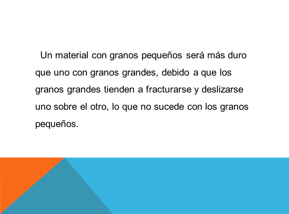 Un material con granos pequeños será más duro que uno con granos grandes, debido a que los granos grandes tienden a fracturarse y deslizarse uno sobre el otro, lo que no sucede con los granos pequeños.
