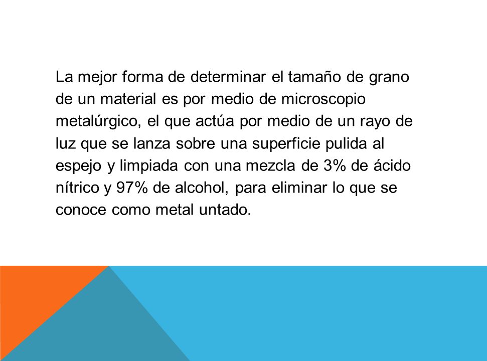 La mejor forma de determinar el tamaño de grano de un material es por medio de microscopio metalúrgico, el que actúa por medio de un rayo de luz que se lanza sobre una superficie pulida al espejo y limpiada con una mezcla de 3% de ácido nítrico y 97% de alcohol, para eliminar lo que se conoce como metal untado.