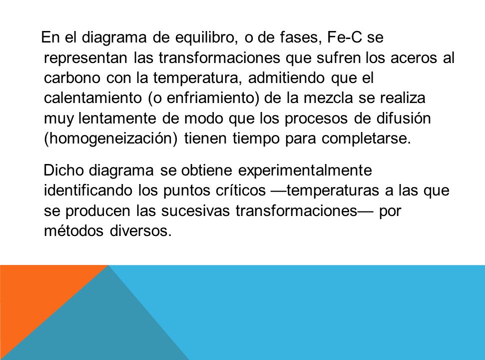 En el diagrama de equilibro, o de fases, Fe-C se representan las transformaciones que sufren los aceros al carbono con la temperatura, admitiendo que el calentamiento (o enfriamiento) de la mezcla se realiza muy lentamente de modo que los procesos de difusión (homogeneización) tienen tiempo para completarse.