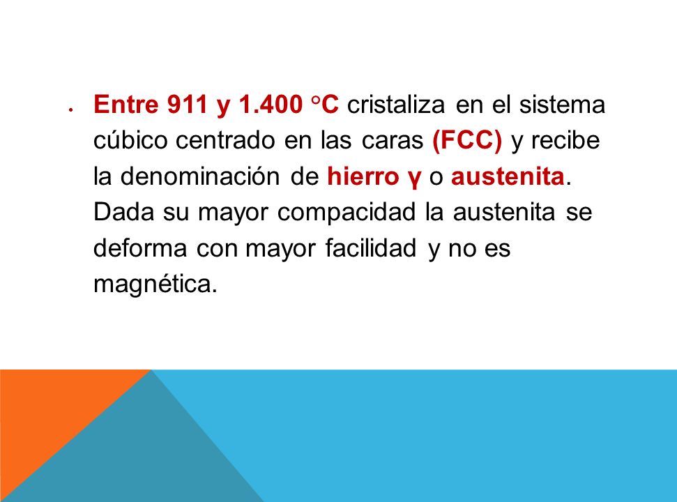 Entre 911 y °C cristaliza en el sistema cúbico centrado en las caras (FCC) y recibe la denominación de hierro γ o austenita.