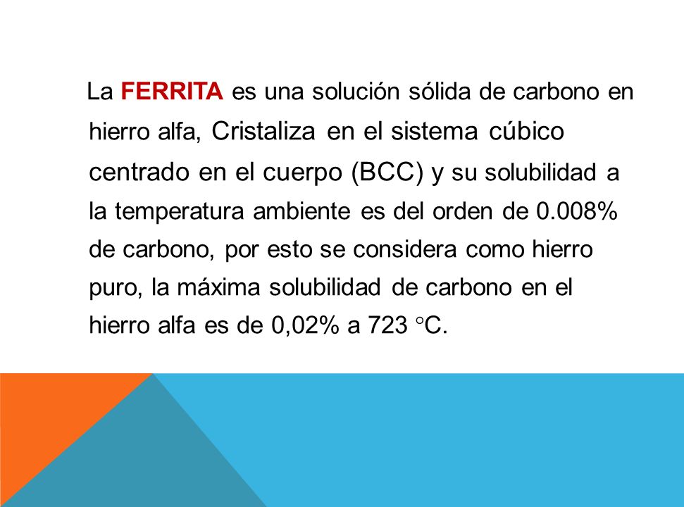 La FERRITA es una solución sólida de carbono en hierro alfa, Cristaliza en el sistema cúbico centrado en el cuerpo (BCC) y su solubilidad a la temperatura ambiente es del orden de 0.008% de carbono, por esto se considera como hierro puro, la máxima solubilidad de carbono en el hierro alfa es de 0,02% a 723 °C.