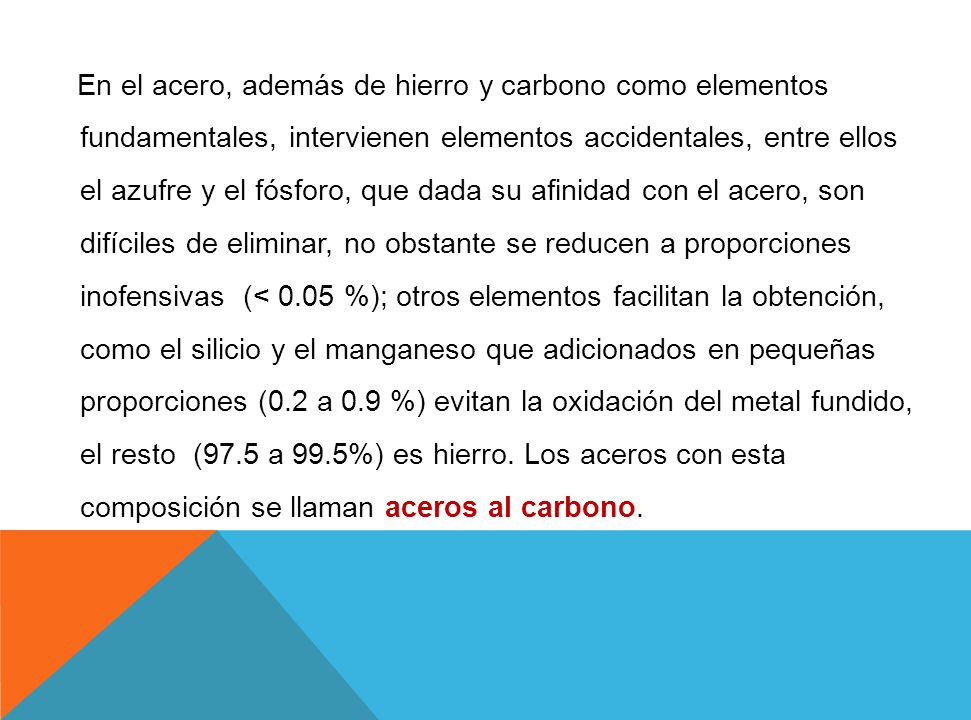 En el acero, además de hierro y carbono como elementos fundamentales, intervienen elementos accidentales, entre ellos el azufre y el fósforo, que dada su afinidad con el acero, son difíciles de eliminar, no obstante se reducen a proporciones inofensivas (< 0.05 %); otros elementos facilitan la obtención, como el silicio y el manganeso que adicionados en pequeñas proporciones (0.2 a 0.9 %) evitan la oxidación del metal fundido, el resto (97.5 a 99.5%) es hierro.