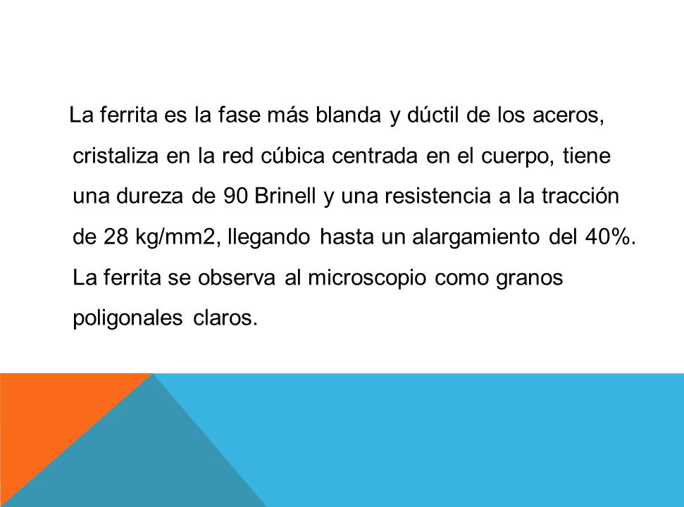 La ferrita es la fase más blanda y dúctil de los aceros, cristaliza en la red cúbica centrada en el cuerpo, tiene una dureza de 90 Brinell y una resistencia a la tracción de 28 kg/mm2, llegando hasta un alargamiento del 40%.
