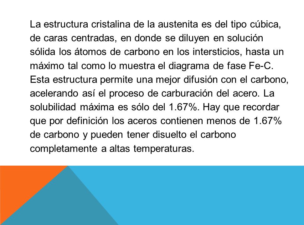 La estructura cristalina de la austenita es del tipo cúbica, de caras centradas, en donde se diluyen en solución sólida los átomos de carbono en los intersticios, hasta un máximo tal como lo muestra el diagrama de fase Fe-C.