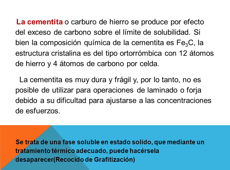 La cementita o carburo de hierro se produce por efecto del exceso de carbono sobre el límite de solubilidad. Si bien la composición química de la cementita es Fe3C, la estructura cristalina es del tipo ortorrómbica con 12 átomos de hierro y 4 átomos de carbono por celda.