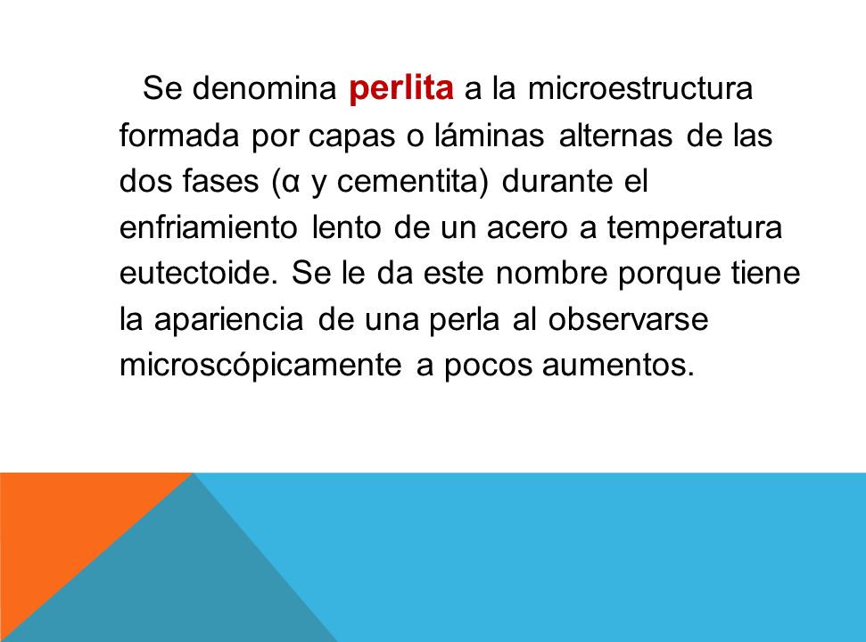 Se denomina perlita a la microestructura formada por capas o láminas alternas de las dos fases (α y cementita) durante el enfriamiento lento de un acero a temperatura eutectoide.