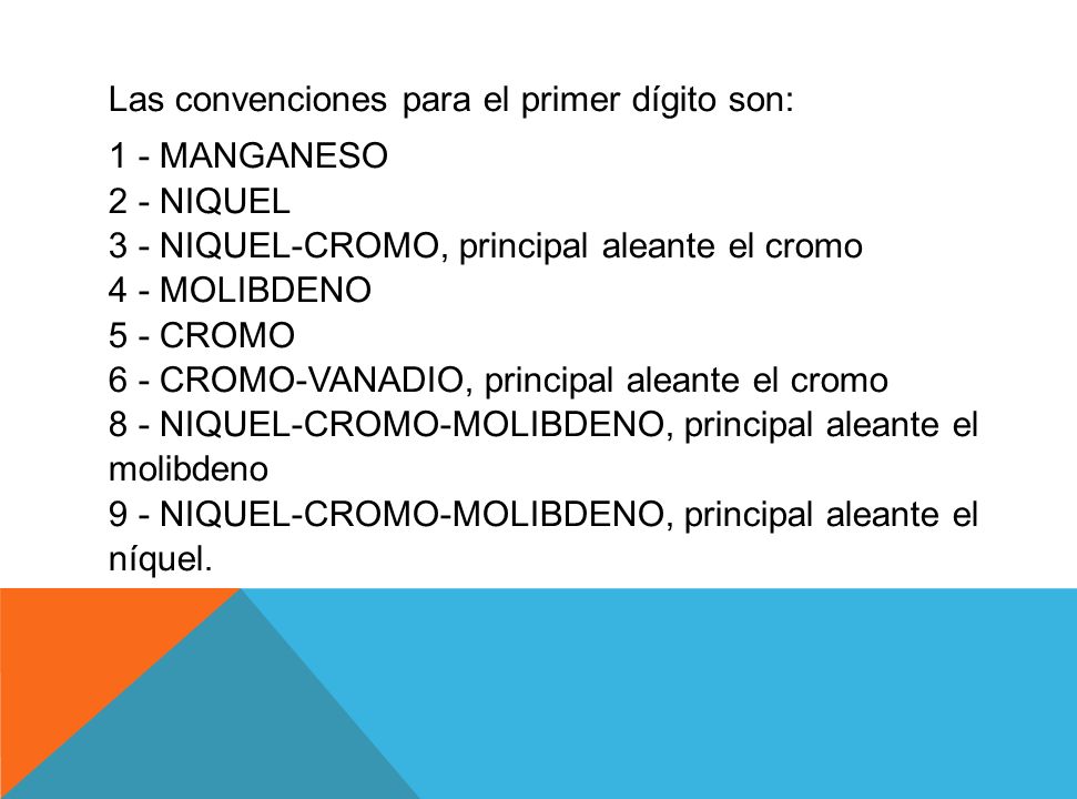 Las convenciones para el primer dígito son: 1 - MANGANESO 2 - NIQUEL 3 - NIQUEL-CROMO, principal aleante el cromo 4 - MOLIBDENO 5 - CROMO 6 - CROMO-VANADIO, principal aleante el cromo 8 - NIQUEL-CROMO-MOLIBDENO, principal aleante el molibdeno 9 - NIQUEL-CROMO-MOLIBDENO, principal aleante el níquel.