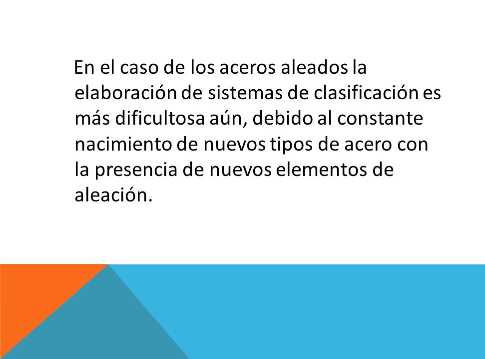 En el caso de los aceros aleados la elaboración de sistemas de clasificación es más dificultosa aún, debido al constante nacimiento de nuevos tipos de acero con la presencia de nuevos elementos de aleación.