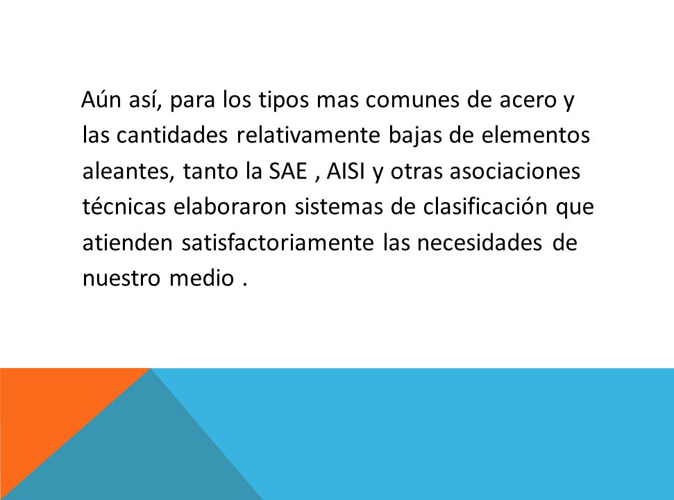 Aún así, para los tipos mas comunes de acero y las cantidades relativamente bajas de elementos aleantes, tanto la SAE , AISI y otras asociaciones técnicas elaboraron sistemas de clasificación que atienden satisfactoriamente las necesidades de nuestro medio .