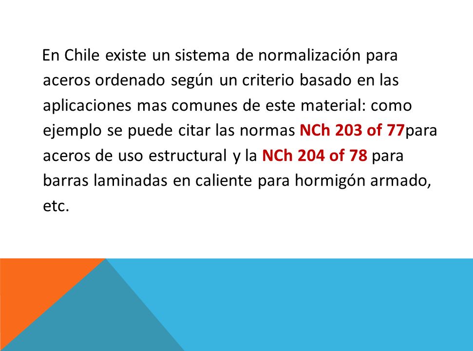 En Chile existe un sistema de normalización para aceros ordenado según un criterio basado en las aplicaciones mas comunes de este material: como ejemplo se puede citar las normas NCh 203 of 77para aceros de uso estructural y la NCh 204 of 78 para barras laminadas en caliente para hormigón armado, etc.
