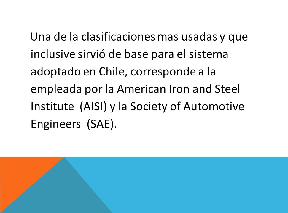 Una de la clasificaciones mas usadas y que inclusive sirvió de base para el sistema adoptado en Chile, corresponde a la empleada por la American Iron and Steel Institute (AISI) y la Society of Automotive Engineers (SAE).