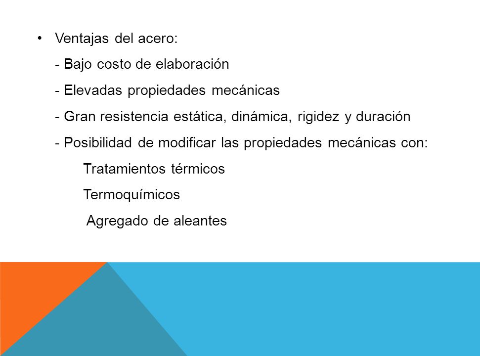 Ventajas del acero: - Bajo costo de elaboración - Elevadas propiedades mecánicas - Gran resistencia estática, dinámica, rigidez y duración - Posibilidad de modificar las propiedades mecánicas con: Tratamientos térmicos Termoquímicos Agregado de aleantes