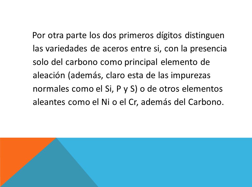 Por otra parte los dos primeros dígitos distinguen las variedades de aceros entre si, con la presencia solo del carbono como principal elemento de aleación (además, claro esta de las impurezas normales como el Si, P y S) o de otros elementos aleantes como el Ni o el Cr, además del Carbono.