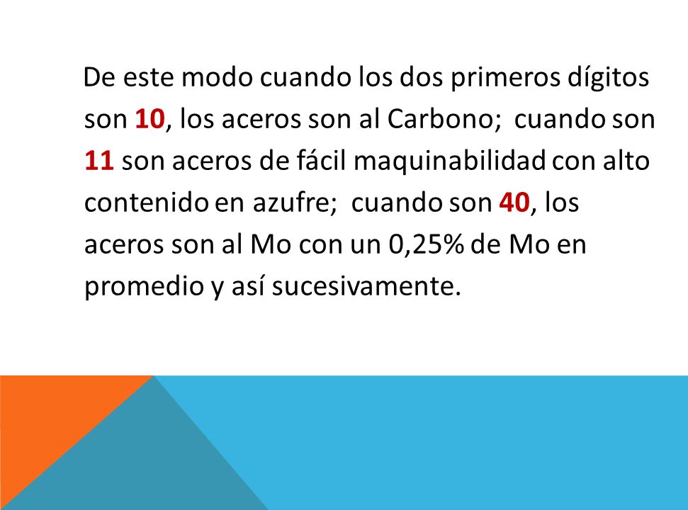 De este modo cuando los dos primeros dígitos son 10, los aceros son al Carbono; cuando son 11 son aceros de fácil maquinabilidad con alto contenido en azufre; cuando son 40, los aceros son al Mo con un 0,25% de Mo en promedio y así sucesivamente.