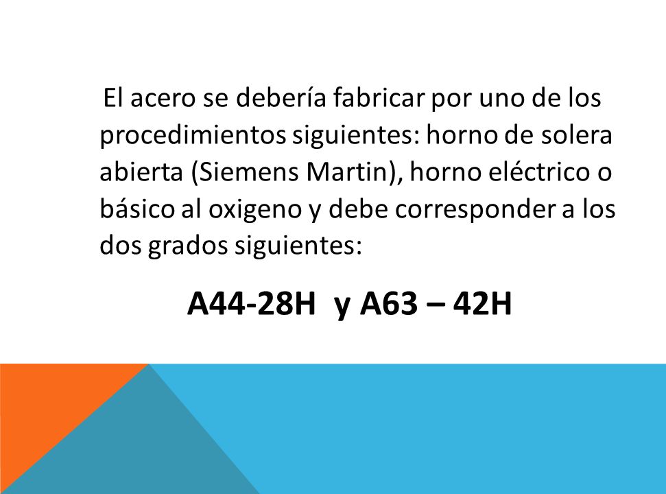 El acero se debería fabricar por uno de los procedimientos siguientes: horno de solera abierta (Siemens Martin), horno eléctrico o básico al oxigeno y debe corresponder a los dos grados siguientes: