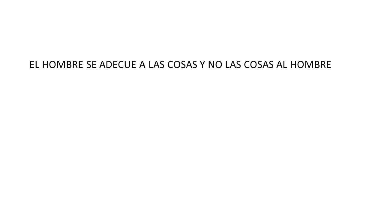 EL HOMBRE SE ADECUE A LAS COSAS Y NO LAS COSAS AL HOMBRE