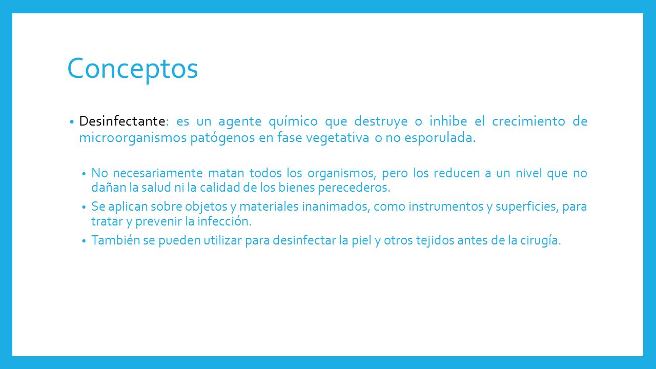 Conceptos Desinfectante: es un agente químico que destruye o inhibe el crecimiento de microorganismos patógenos en fase vegetativa o no esporulada.