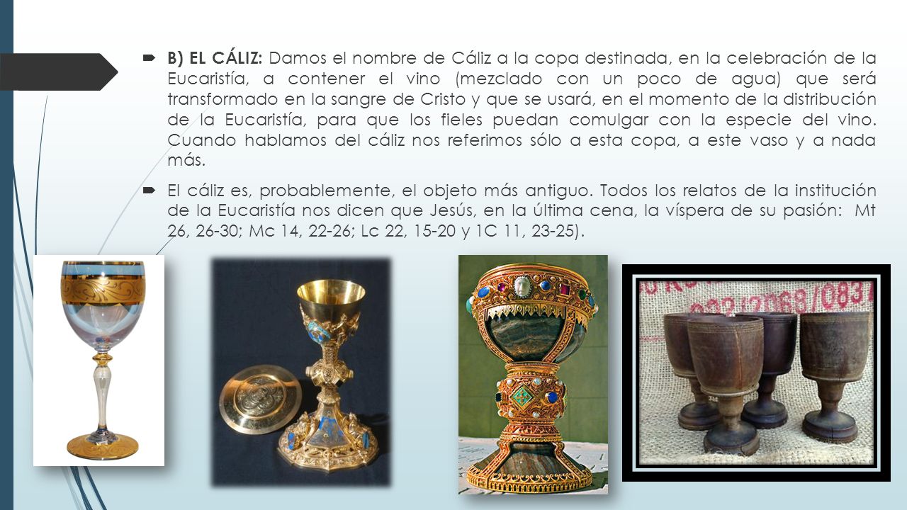 B) EL CÁLIZ: Damos el nombre de Cáliz a la copa destinada, en la celebración de la Eucaristía, a contener el vino (mezclado con un poco de agua) que será transformado en la sangre de Cristo y que se usará, en el momento de la distribución de la Eucaristía, para que los fieles puedan comulgar con la especie del vino. Cuando hablamos del cáliz nos referimos sólo a esta copa, a este vaso y a nada más.