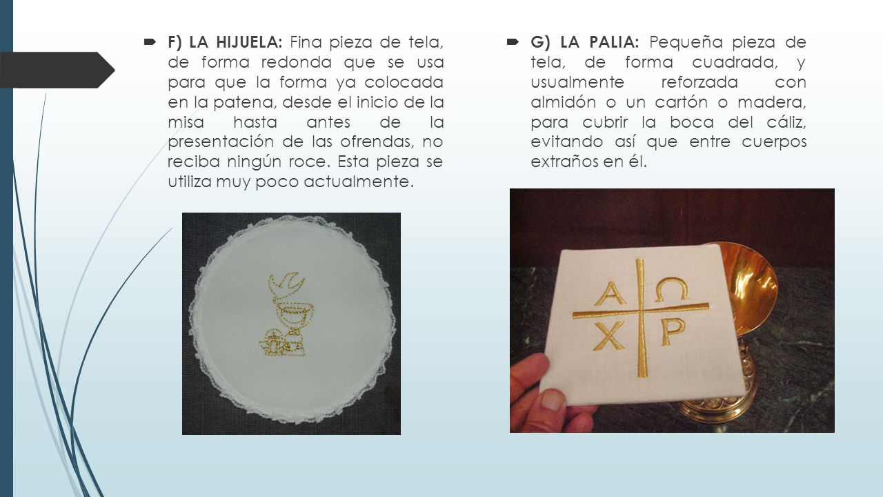 F) LA HIJUELA: Fina pieza de tela, de forma redonda que se usa para que la forma ya colocada en la patena, desde el inicio de la misa hasta antes de la presentación de las ofrendas, no reciba ningún roce. Esta pieza se utiliza muy poco actualmente.